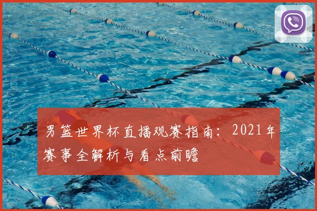 男篮世界杯直播观赛指南:2021年赛事全解析与看点前瞻
