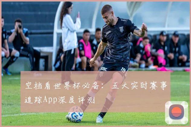 空档看世界杯必备:五大实时赛事追踪App深度评测