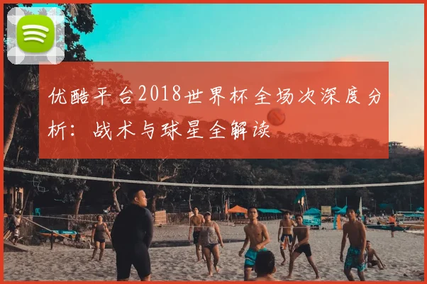 优酷平台2018世界杯全场次深度分析:战术与球星全解读