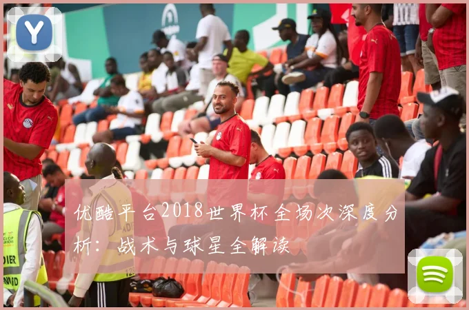 优酷平台2018世界杯全场次深度分析:战术与球星全解读