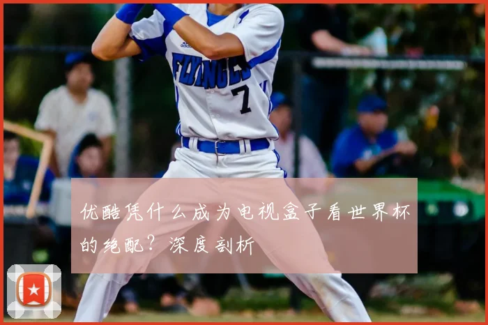 优酷凭什么成为电视盒子看世界杯的绝配?深度剖析