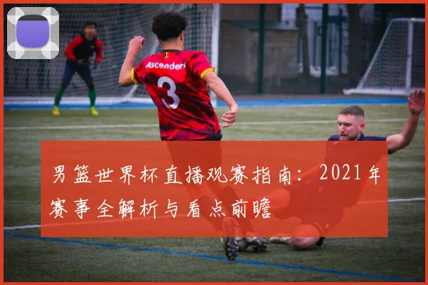 男篮世界杯直播观赛指南：2021年赛事全解析与看点前瞻