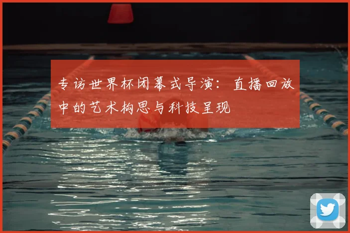 专访世界杯闭幕式导演:直播回放中的艺术构思与科技呈现