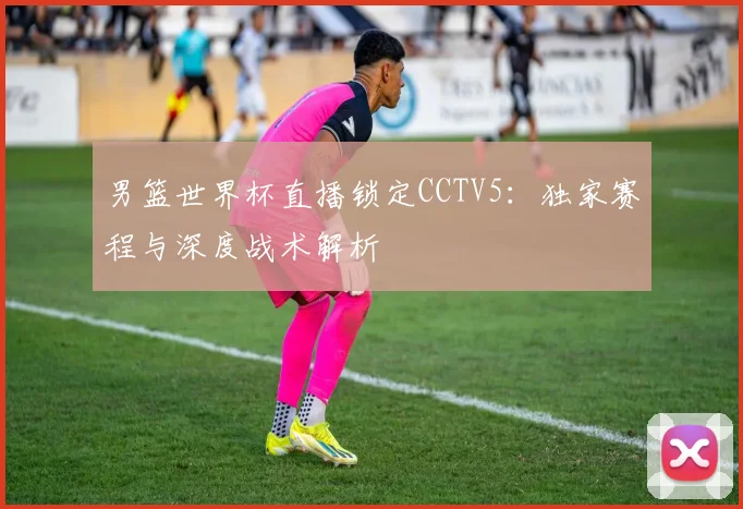 男篮世界杯直播锁定CCTV5：独家赛程与深度战术解析