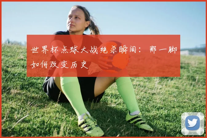 世界杯点球大战绝杀瞬间:那一脚如何改变历史