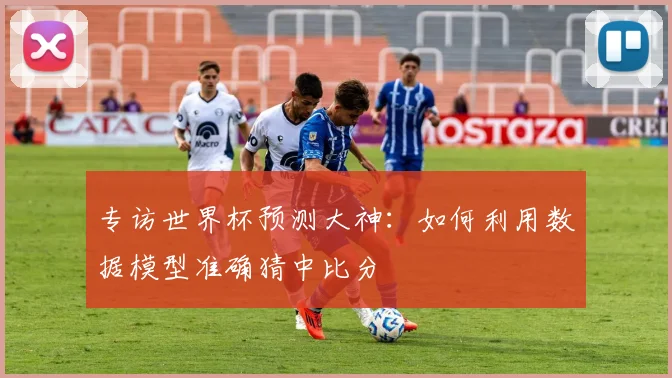 专访世界杯预测大神:如何利用数据模型准确猜中比分