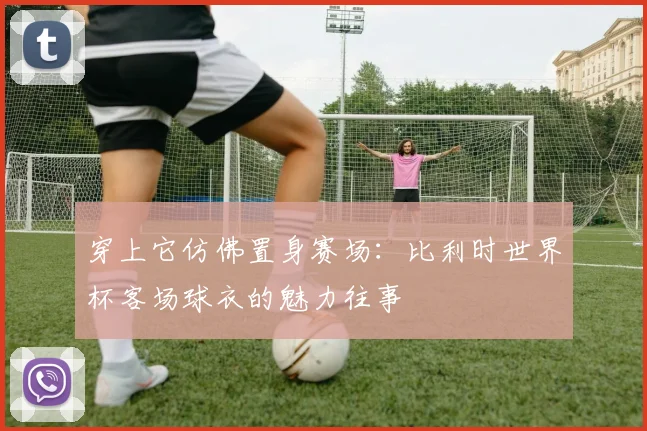 穿上它仿佛置身赛场:比利时世界杯客场球衣的魅力往事
