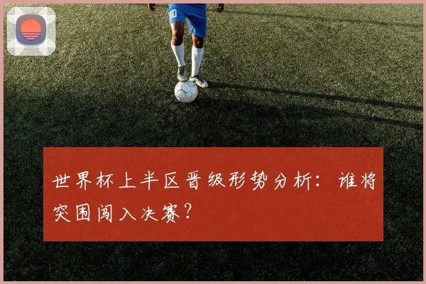 世界杯上半区晋级形势分析:谁将突围闯入决赛?