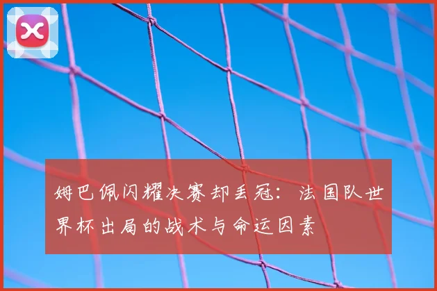 姆巴佩闪耀决赛却丢冠:法国队世界杯出局的战术与命运因素