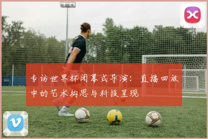 专访世界杯闭幕式导演:直播回放中的艺术构思与科技呈现