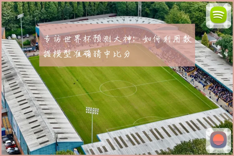 专访世界杯预测大神:如何利用数据模型准确猜中比分