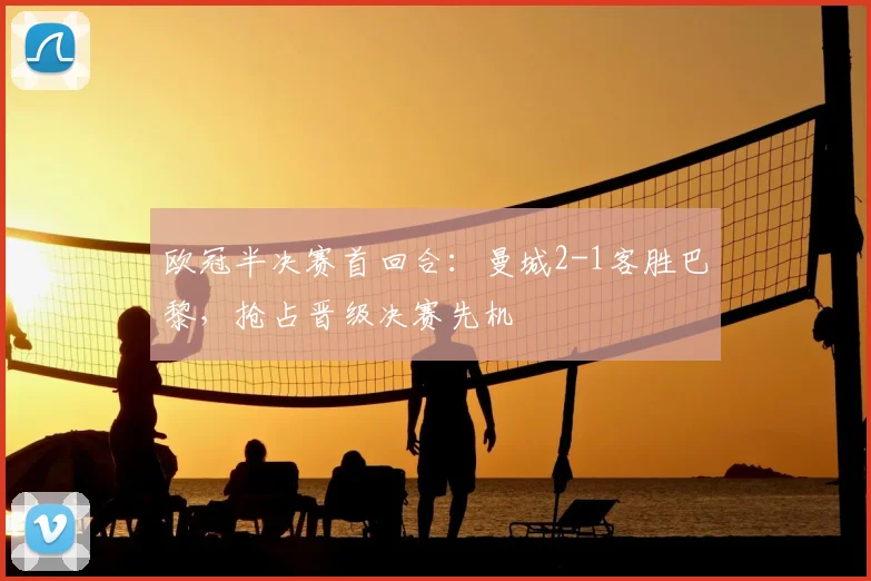 欧冠半决赛首回合:曼城2-1客胜巴黎,抢占晋级决赛先机