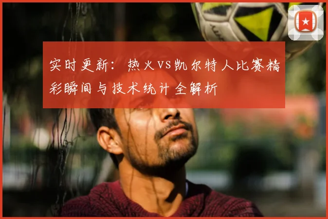 实时更新:热火vs凯尔特人比赛精彩瞬间与技术统计全解析