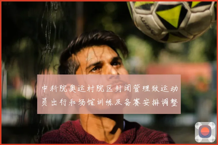 中科院奥运村院区封闭管理致运动员出行和场馆训练及备赛安排调整