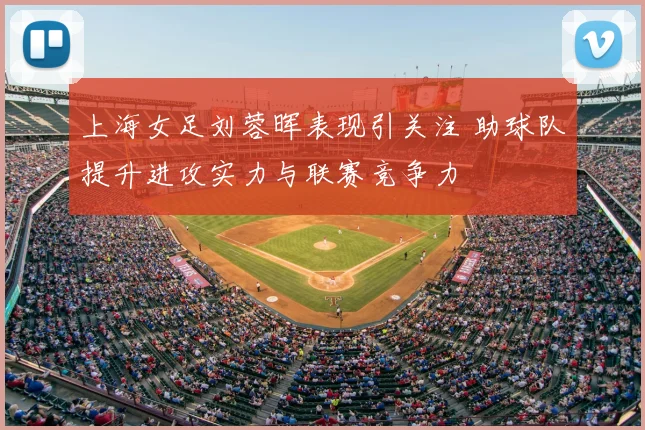 上海女足刘蓉晖表现引关注 助球队提升进攻实力与联赛竞争力