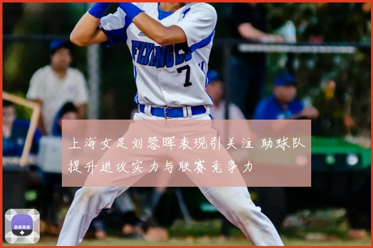 上海女足刘蓉晖表现引关注 助球队提升进攻实力与联赛竞争力