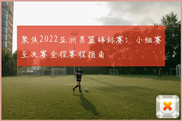 聚焦2022亚洲男篮锦标赛:小组赛至决赛全程赛程指南