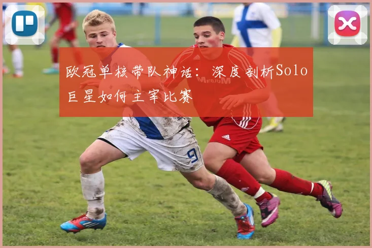 欧冠单核带队神话:深度剖析Solo巨星如何主宰比赛