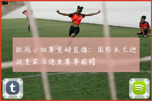 欧冠小组赛重磅直播：国际米兰迎战皇家马德里赛事前瞻