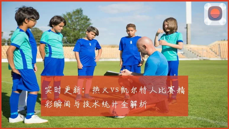 实时更新:热火vs凯尔特人比赛精彩瞬间与技术统计全解析