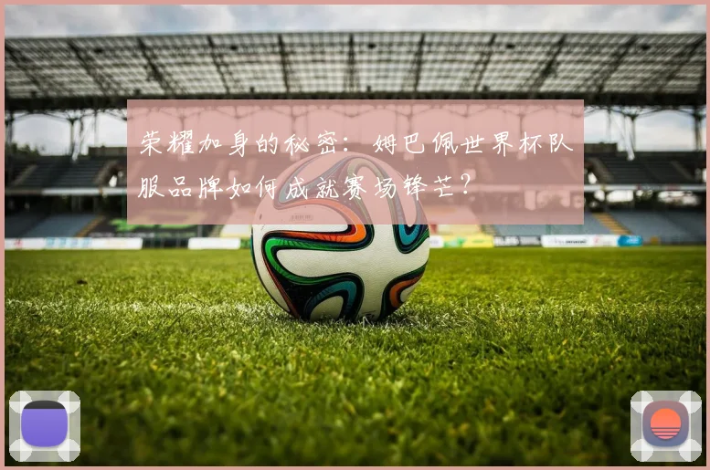 荣耀加身的秘密：姆巴佩世界杯队服品牌如何成就赛场锋芒？
